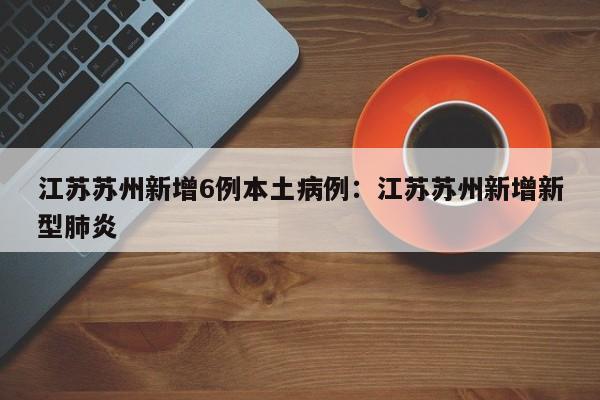 江苏苏州新增6例本土病例:江苏苏州新增新型肺炎