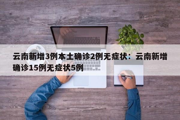 云南新增3例本土确诊2例无症状:云南新增确诊15例无症状5例