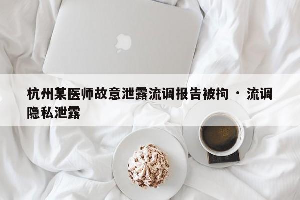 杭州某医师故意泄露流调报告被拘 · 流调隐私泄露