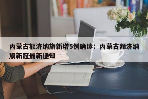 内蒙古额济纳旗新增5例确诊:内蒙古额济纳旗新冠最新通知
