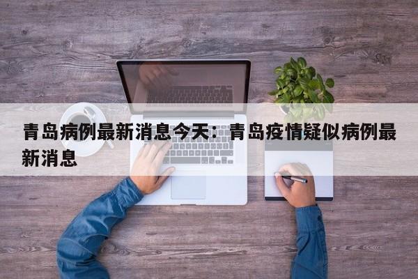 青岛病例最新消息今天:青岛疫情疑似病例最新消息