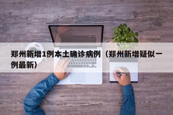 郑州新增1例本土确诊病例(郑州新增疑似一例最新)