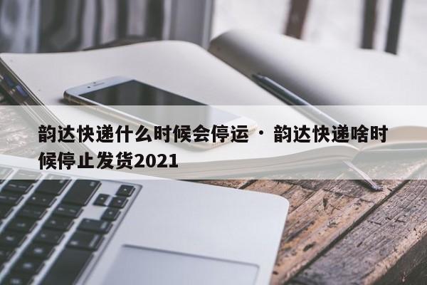 韵达快递什么时候会停运 · 韵达快递啥时候停止发货2021