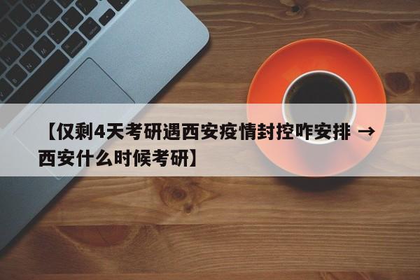 【仅剩4天考研遇西安疫情封控咋安排 → 西安什么时候考研】