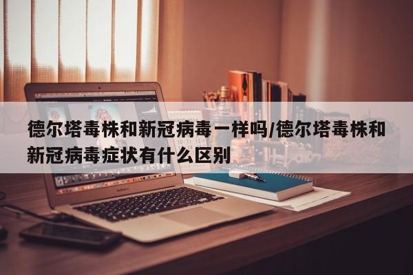 德尔塔毒株和新冠病毒一样吗/德尔塔毒株和新冠病毒症状有什么区别