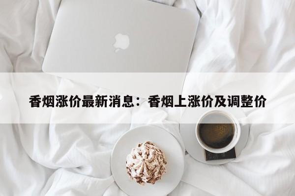 香烟涨价最新消息:香烟上涨价及调整价