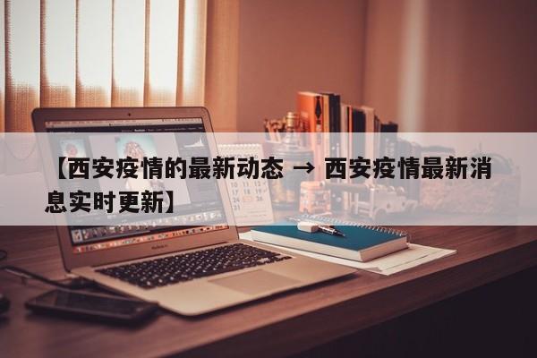 【西安疫情的最新动态 → 西安疫情最新消息实时更新】
