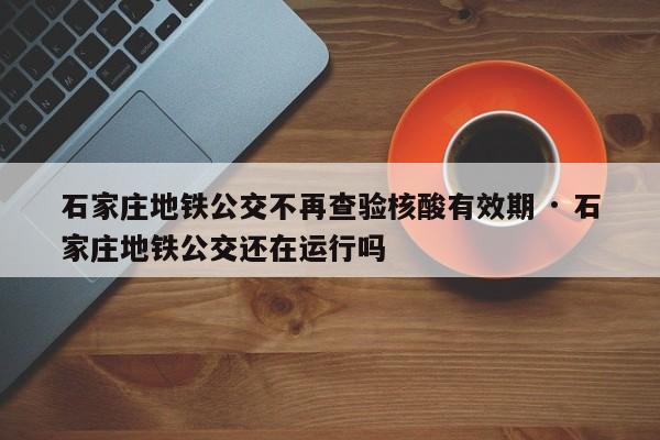 石家庄地铁公交不再查验核酸有效期 · 石家庄地铁公交还在运行吗