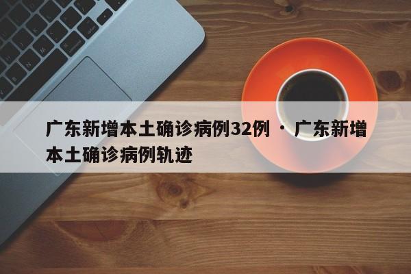 广东新增本土确诊病例32例 · 广东新增本土确诊病例轨迹