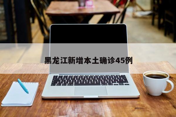 黑龙江新增本土确诊45例