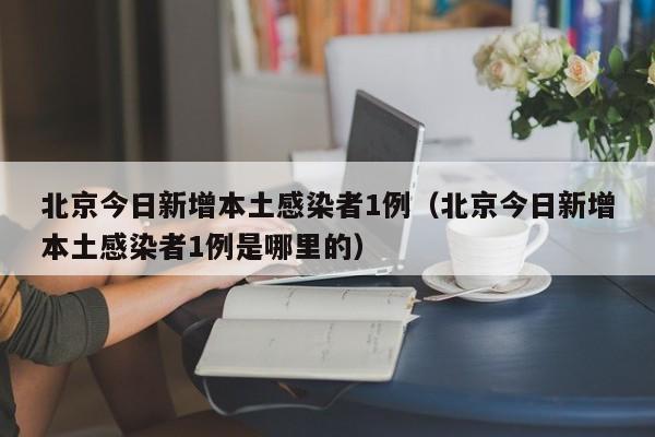北京今日新增本土感染者1例(北京今日新增本土感染者1例是哪里的)