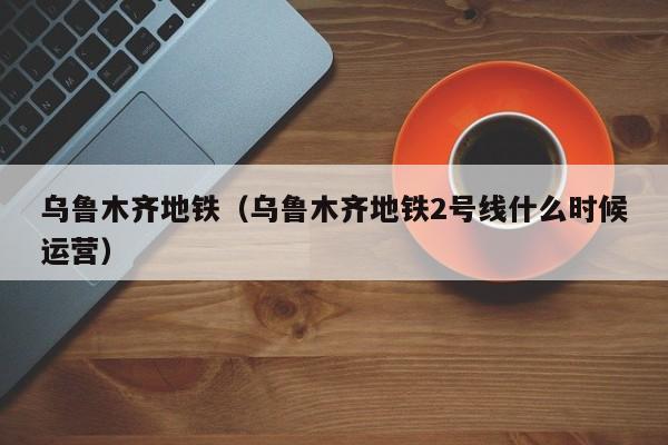乌鲁木齐地铁(乌鲁木齐地铁2号线什么时候运营)