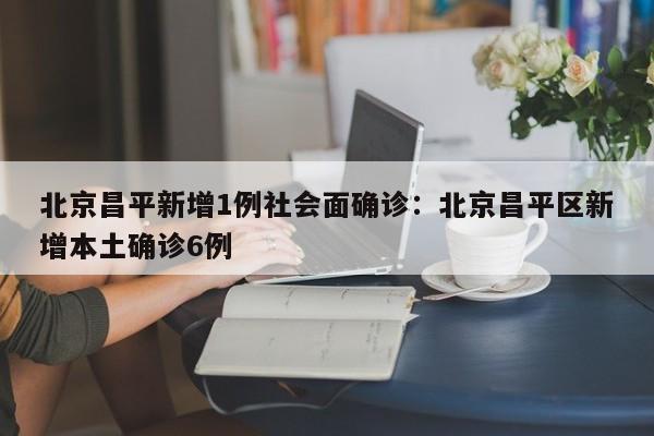 北京昌平新增1例社会面确诊:北京昌平区新增本土确诊6例