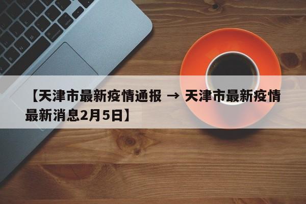 【天津市最新疫情通报 → 天津市最新疫情最新消息2月5日】
