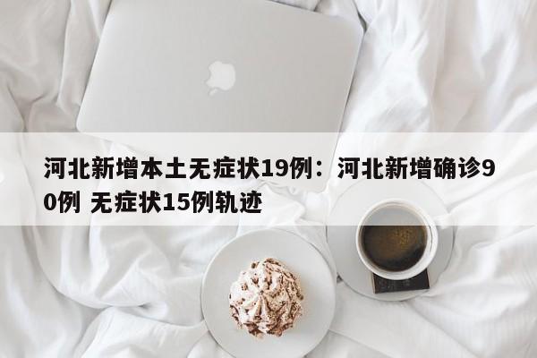 河北新增本土无症状19例:河北新增确诊90例 无症状15例轨迹