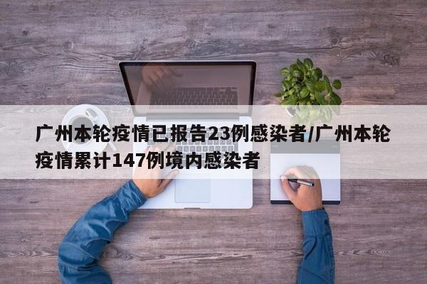 广州本轮疫情已报告23例感染者/广州本轮疫情累计147例境内感染者