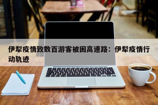 伊犁疫情致数百游客被困高速路:伊犁疫情行动轨迹