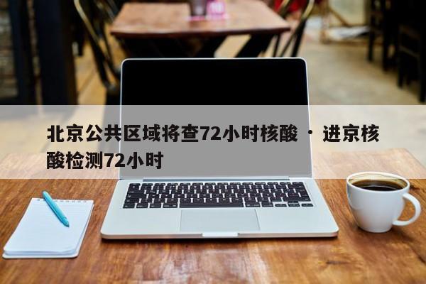 北京公共区域将查72小时核酸 · 进京核酸检测72小时