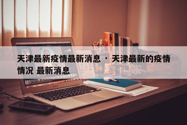 天津最新疫情最新消息 · 天津最新的疫情情况 最新消息
