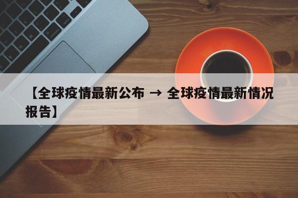 【全球疫情最新公布 → 全球疫情最新情况报告】