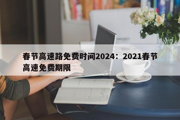 春节高速路免费时间2024:2021春节高速免费期限