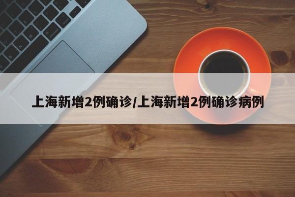 上海新增2例确诊/上海新增2例确诊病例