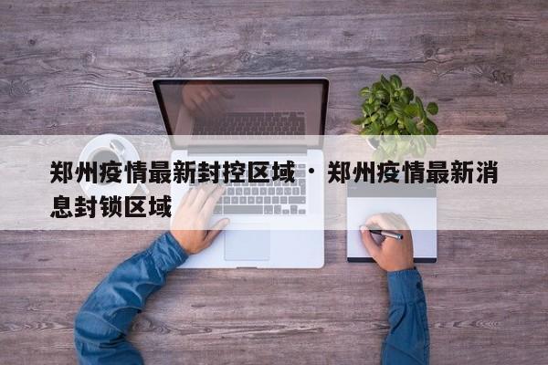 郑州疫情最新封控区域 · 郑州疫情最新消息封锁区域