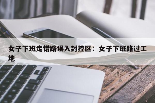 女子下班走错路误入封控区:女子下班路过工地