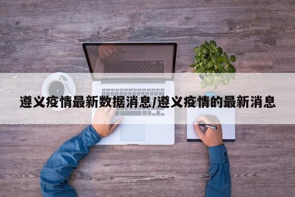 遵义疫情最新数据消息/遵义疫情的最新消息