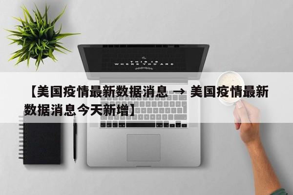 【美国疫情最新数据消息 → 美国疫情最新数据消息今天新增】