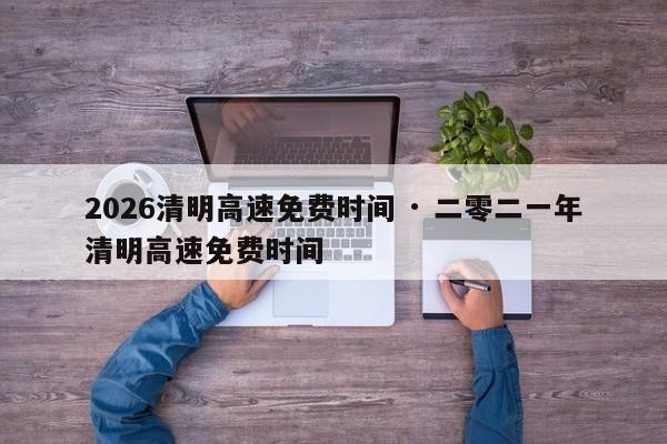2026清明高速免费时间 · 二零二一年清明高速免费时间