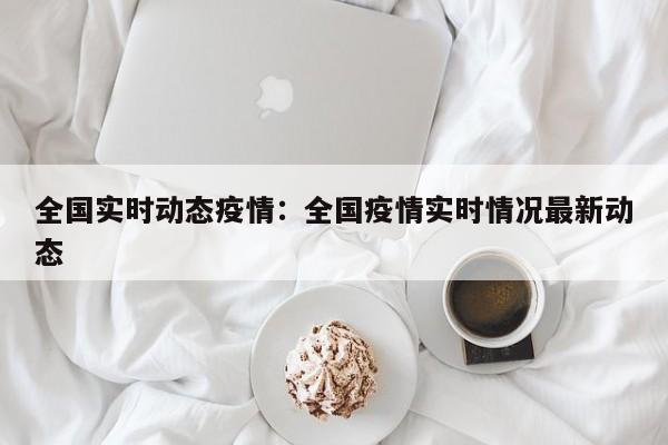 全国实时动态疫情:全国疫情实时情况最新动态
