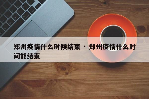 郑州疫情什么时候结束 · 郑州疫情什么时间能结束