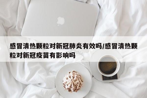 感冒清热颗粒对新冠肺炎有效吗/感冒清热颗粒对新冠疫苗有影响吗