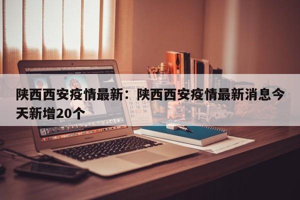 陕西西安疫情最新:陕西西安疫情最新消息今天新增20个