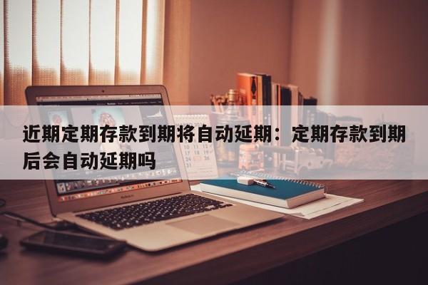 近期定期存款到期将自动延期:定期存款到期后会自动延期吗