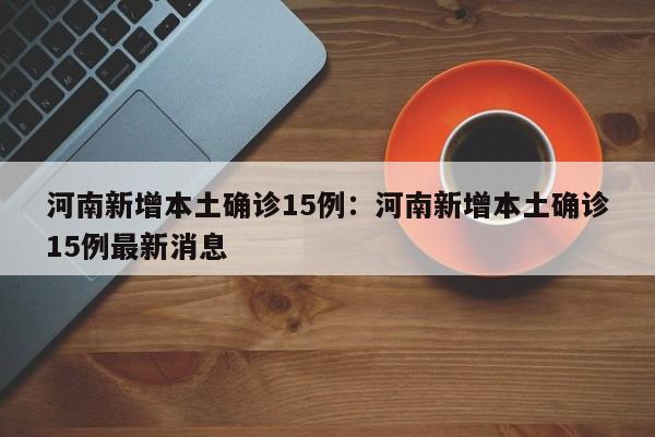 河南新增本土确诊15例:河南新增本土确诊15例最新消息