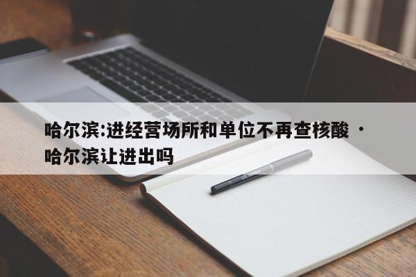 哈尔滨:进经营场所和单位不再查核酸 · 哈尔滨让进出吗