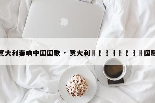 意大利奏响中国国歌 · 意大利🇮🇹国歌