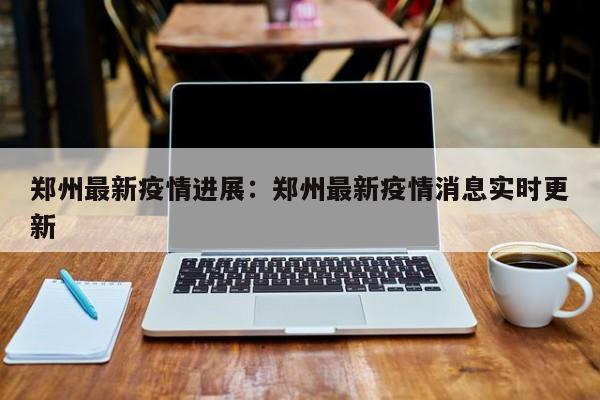 郑州最新疫情进展：郑州最新疫情消息实时更新