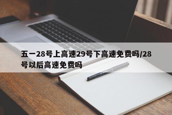 五一28号上高速29号下高速免费吗/28号以后高速免费吗