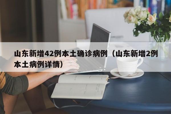 山东新增42例本土确诊病例(山东新增2例本土病例详情)