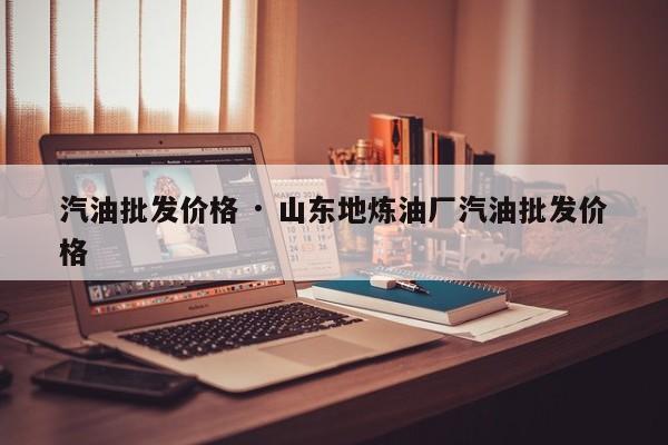 汽油批发价格 · 山东地炼油厂汽油批发价格