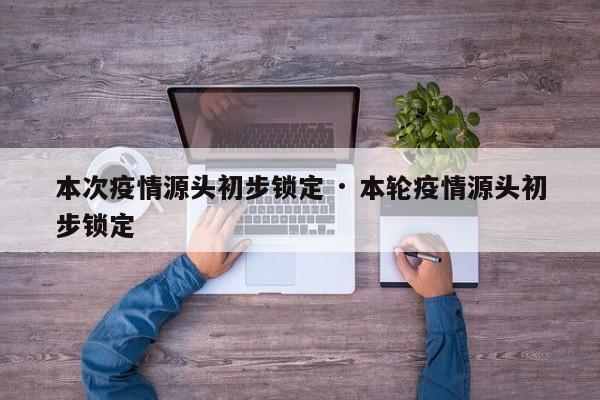 本次疫情源头初步锁定 · 本轮疫情源头初步锁定
