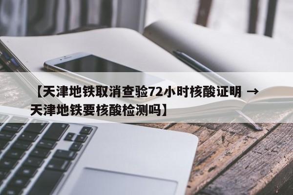 【天津地铁取消查验72小时核酸证明 → 天津地铁要核酸检测吗】