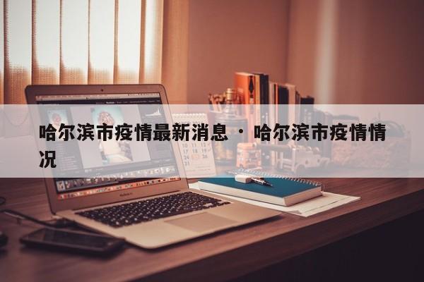 哈尔滨市疫情最新消息 · 哈尔滨市疫情情况