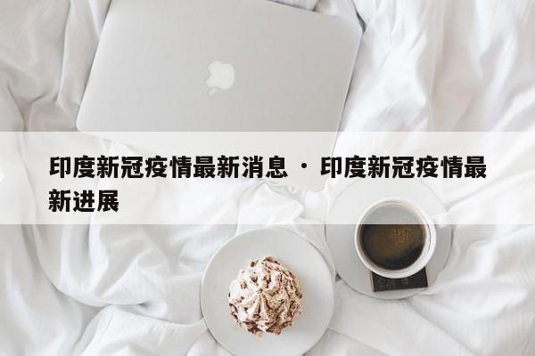 印度新冠疫情最新消息 · 印度新冠疫情最新进展