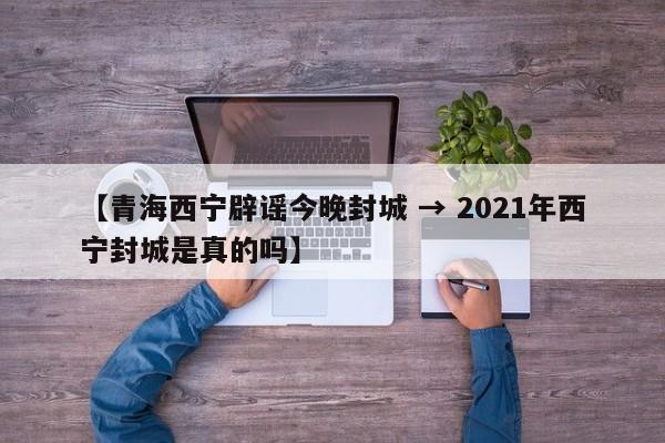 【青海西宁辟谣今晚封城 → 2021年西宁封城是真的吗】