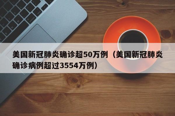 美国新冠肺炎确诊超50万例(美国新冠肺炎确诊病例超过3554万例)