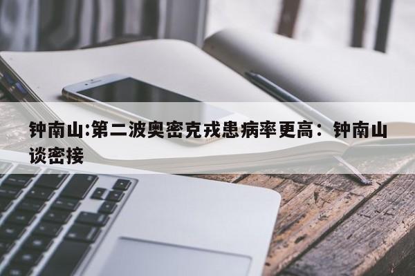 钟南山:第二波奥密克戎患病率更高:钟南山谈密接